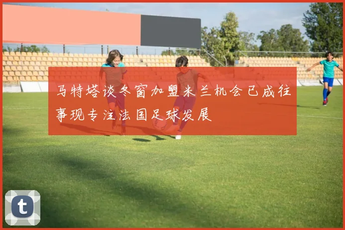 马特塔谈冬窗加盟米兰机会已成往事现专注法国足球发展