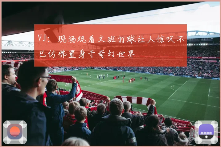 VJ：现场观看文班打球让人惊叹不已仿佛置身于奇幻世界