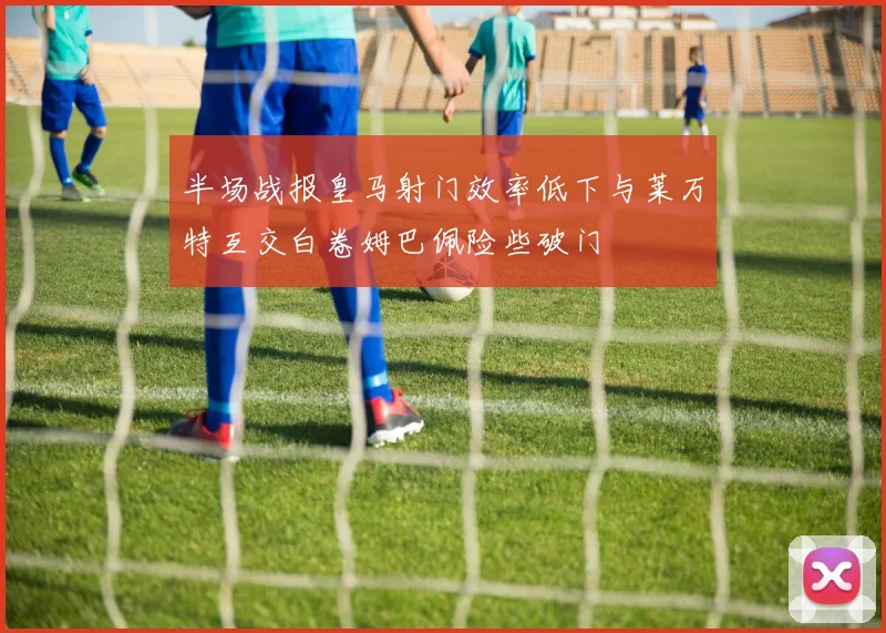 半场战报皇马射门效率低下与莱万特互交白卷姆巴佩险些破门