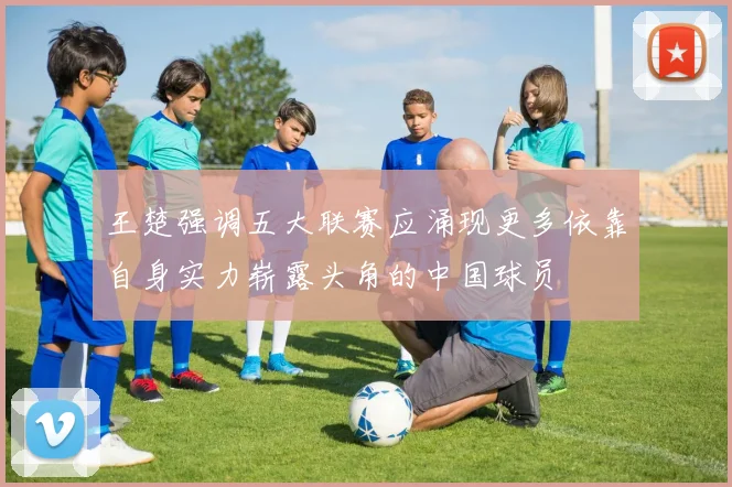 王楚强调五大联赛应涌现更多依靠自身实力崭露头角的中国球员