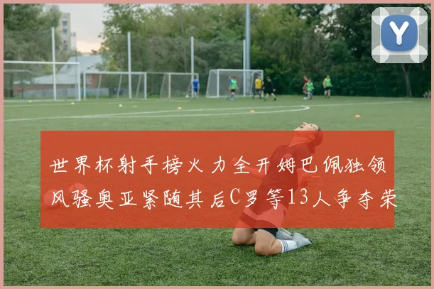 世界杯射手榜火力全开姆巴佩独领风骚奥亚紧随其后C罗等13人争夺荣耀