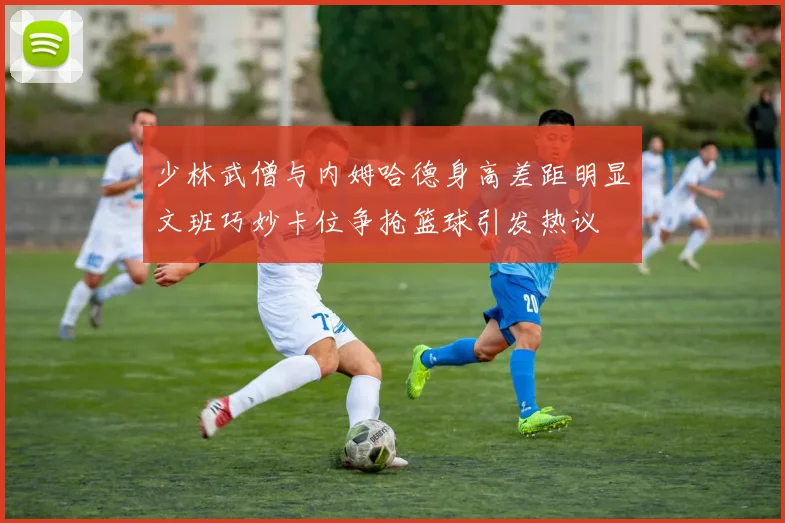 少林武僧与内姆哈德身高差距明显文班巧妙卡位争抢篮球引发热议