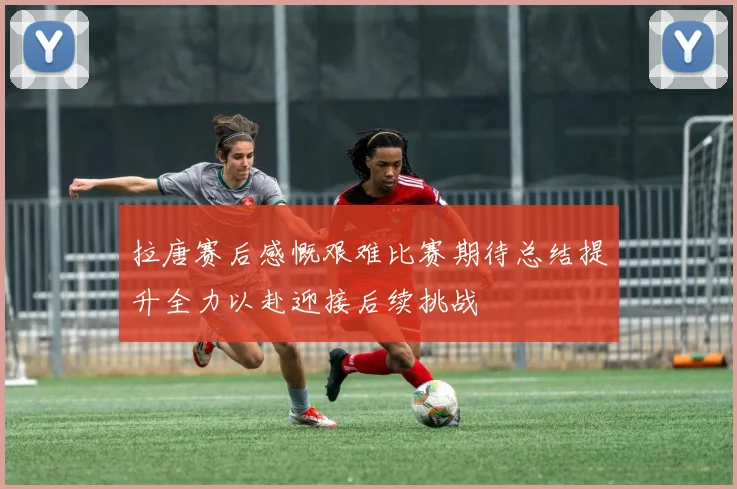 拉唐赛后感慨艰难比赛期待总结提升全力以赴迎接后续挑战