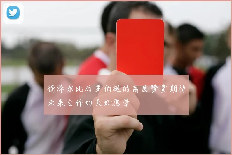 德泽尔比对罗伯逊的高度赞赏期待未来合作的美好愿景