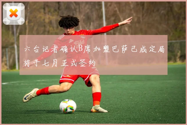 六台记者确认B席加盟巴萨已成定局将于七月正式签约