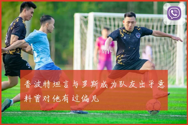 香波特坦言与罗斯成为队友出乎意料曾对他有过偏见