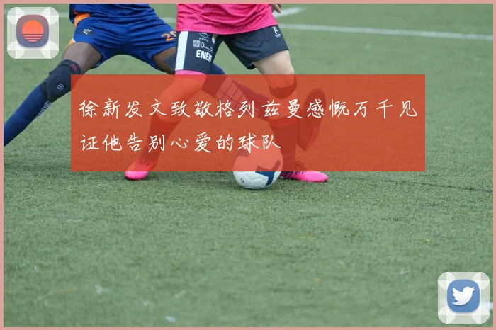 徐新发文致敬格列兹曼感慨万千见证他告别心爱的球队