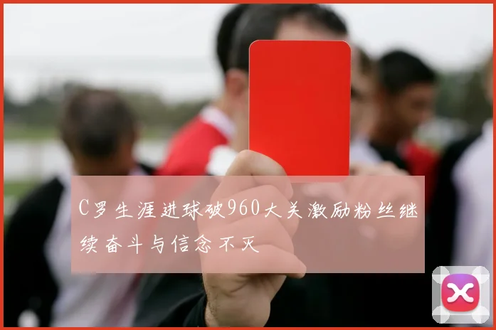 C罗生涯进球破960大关激励粉丝继续奋斗与信念不灭
