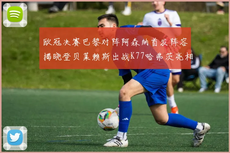 欧冠决赛巴黎对阵阿森纳首发阵容揭晓登贝莱赖斯出战K77哈弗茨亮相