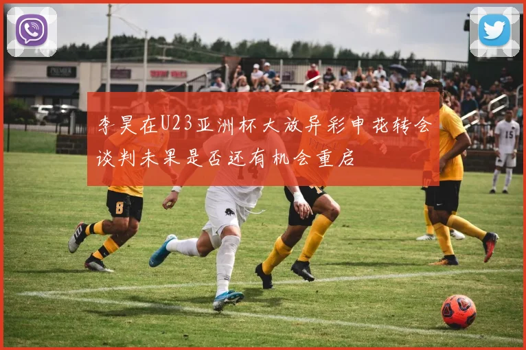 李昊在U23亚洲杯大放异彩申花转会谈判未果是否还有机会重启